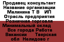 Продавец-консультант › Название организации ­ Малинина Т.В., ИП › Отрасль предприятия ­ Розничная торговля › Минимальный оклад ­ 1 - Все города Работа » Вакансии   . Тверская обл.,Нелидово г.